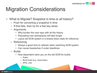 What to Migrate? Snapshot in time or all history?
– Push for converting a snapshot in time
– If that fails, then try for a few key slices
– Arguments
• Why burden the new repo with all the history
• Populating new workspaces will take longer
• Leave old SCM system in a locked down state for reference
– Refactoring
• Always a good time to refactor when switching SCM system
• Can cause headaches if under deadlines
– Builds
• How dependent were you on the old SCM for builds
– Paths
– Build tools (e.g. clearmake)
– APIs, Libs
Migration Considerations
 