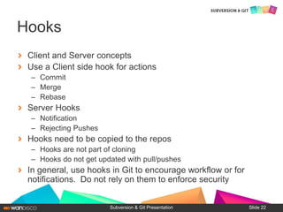Client and Server concepts
Use a Client side hook for actions
– Commit
– Merge
– Rebase
Server Hooks
– Notification
– Rejecting Pushes
Hooks need to be copied to the repos
– Hooks are not part of cloning
– Hooks do not get updated with pull/pushes
In general, use hooks in Git to encourage workflow or for
notifications. Do not rely on them to enforce security
Subversion & Git Presentation
Hooks
Slide 22
 