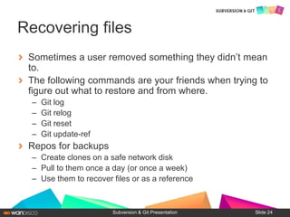 Sometimes a user removed something they didn’t mean
to.
The following commands are your friends when trying to
figure out what to restore and from where.
– Git log
– Git relog
– Git reset
– Git update-ref
Repos for backups
– Create clones on a safe network disk
– Pull to them once a day (or once a week)
– Use them to recover files or as a reference
Subversion & Git Presentation
Recovering files
Slide 24
 