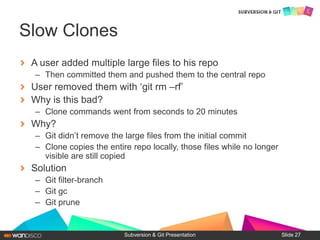A user added multiple large files to his repo
– Then committed them and pushed them to the central repo
User removed them with ‘git rm –rf’
Why is this bad?
– Clone commands went from seconds to 20 minutes
Why?
– Git didn’t remove the large files from the initial commit
– Clone copies the entire repo locally, those files while no longer
visible are still copied
Solution
– Git filter-branch
– Git gc
– Git prune
Subversion & Git Presentation
Slow Clones
Slide 27
 
