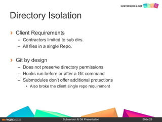Client Requirements
– Contractors limited to sub dirs.
– All files in a single Repo.
Git by design
– Does not preserve directory permissions
– Hooks run before or after a Git command
– Submodules don’t offer additional protections
• Also broke the client single repo requirement
Subversion & Git Presentation
Directory Isolation
Slide 28
 