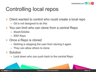 Client wanted to control who could create a local repo
– Git is not designed to do this
You can limit who can clone from a central Repo
– Stash/Gitolite
– SSH Keys
Once a Repo is cloned
– Nothing is stopping the user from cloning it again
– They can allow others to clone
Solution
– Lock down who can push back to the central Repo
Subversion & Git Presentation
Controlling local repos
Slide 30
 