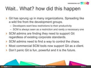 Git has sprung up in many organizations. Spreading like
a wild fire from the development groups.
– Developers want less restrictions to their productivity
– SCM is always seen as a restriction and rarely a necessary one
SCM admins are finding they need to support Git
regardless of existing corporate standards.
SCM admins need to find a way to control the chaos.
Most commercial SCM tools now support Git as a client.
Don’t panic Git is fun, powerful and it is the future.
Subversion & Git Presentation
Wait.. What? how did this happen
Slide 6
 