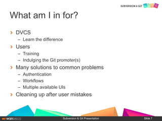 DVCS
– Learn the difference
Users
– Training
– Indulging the Git promoter(s)
Many solutions to common problems
– Authentication
– Workflows
– Multiple available UIs
Cleaning up after user mistakes
Subversion & Git Presentation
What am I in for?
Slide 7
 