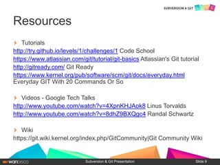 Tutorials
http://try.github.io/levels/1/challenges/1 Code School
https://www.atlassian.com/git/tutorial/git-basics Atlassian's Git tutorial
http://gitready.com/ Git Ready
https://www.kernel.org/pub/software/scm/git/docs/everyday.html
Everyday GIT With 20 Commands Or So
Videos - Google Tech Talks
http://www.youtube.com/watch?v=4XpnKHJAok8 Linus Torvalds
http://www.youtube.com/watch?v=8dhZ9BXQgc4 Randal Schwartz
Wiki
https://git.wiki.kernel.org/index.php/GitCommunity|Git Community Wiki
Subversion & Git Presentation
Resources
Slide 9
 