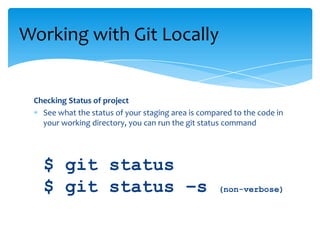 Checking Status of project
See what the status of your staging area is compared to the code in
your working directory, you can run the git status command
$ git status
$ git status –s (non-verbose)
Working with Git Locally
 