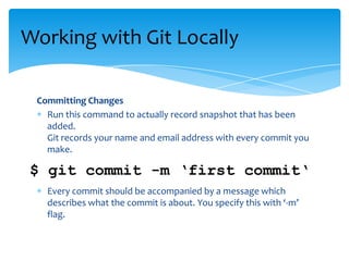 Committing Changes
Run this command to actually record snapshot that has been
added.
Git records your name and email address with every commit you
make.
Every commit should be accompanied by a message which
describes what the commit is about. You specify this with ‘-m’
flag.
Working with Git Locally
$ git commit -m ‘first commit‘
 