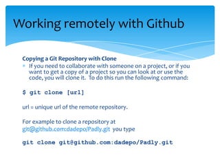 Copying a Git Repository with Clone
If you need to collaborate with someone on a project, or if you
want to get a copy of a project so you can look at or use the
code, you will clone it. To do this run the following command:
$ git clone [url]
url = unique url of the remote repository.
For example to clone a repository at
git@github.com:dadepo/Padly.git you type
git clone git@github.com:dadepo/Padly.git
Working remotely with Github
 