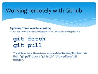 Updating from a remote repository
Git has two commands to update itself from a remote repository.
git fetch
git pull
The difference in these two commands in the simplest terms is
that, "git pull" does a "git fetch" followed by a "git
merge".
Working remotely with Github
 