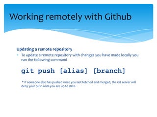 Updating a remote repository
To update a remote repository with changes you have made locally you
run the following command
git push [alias] [branch]
* If someone else has pushed since you last fetched and merged, the Git server will
deny your push until you are up to date.
Working remotely with Github
 