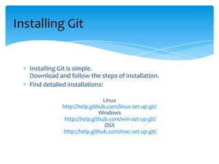 Installing Git is simple.
Download and follow the steps of installation.
Find detailed installations:
Linux
http://help.github.com/linux-set-up-git/
Windows
http://help.github.com/win-set-up-git/
OSX
http://help.github.com/mac-set-up-git/
Installing Git
 