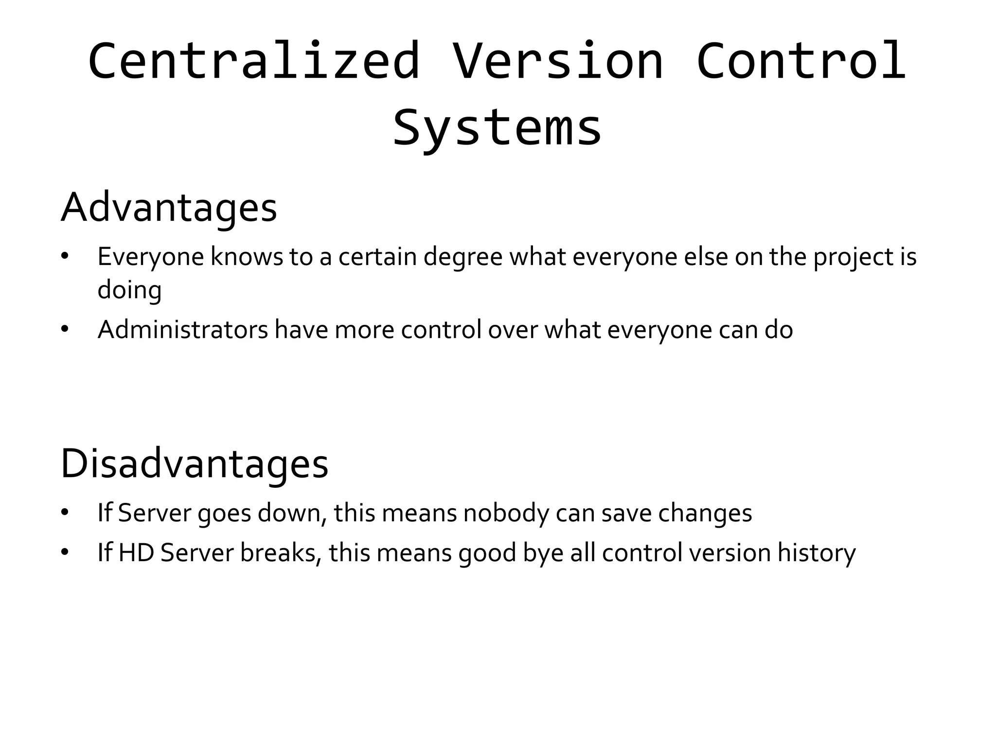 Centralized Version Control
            Systems
Advantages
• Everyone knows to a certain degree what everyone else on the project is
  doing
• Administrators have more control over what everyone can do




Disadvantages
• If Server goes down, this means nobody can save changes
• If HD Server breaks, this means good bye all control version history
 