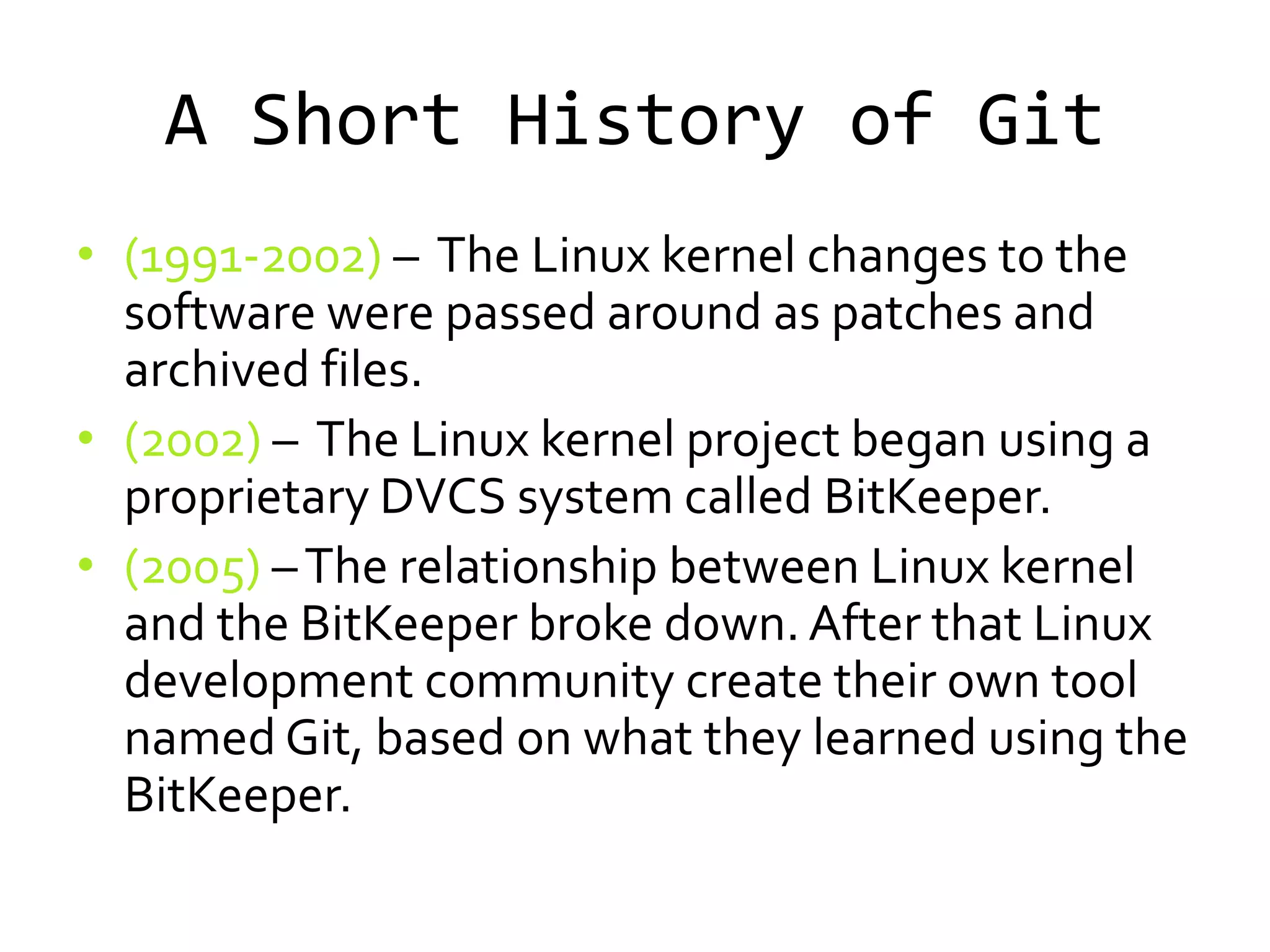 A Short History of Git
• (1991-2002) – The Linux kernel changes to the
  software were passed around as patches and
  archived files.
• (2002) – The Linux kernel project began using a
  proprietary DVCS system called BitKeeper.
• (2005) – The relationship between Linux kernel
  and the BitKeeper broke down. After that Linux
  development community create their own tool
  named Git, based on what they learned using the
  BitKeeper.
 