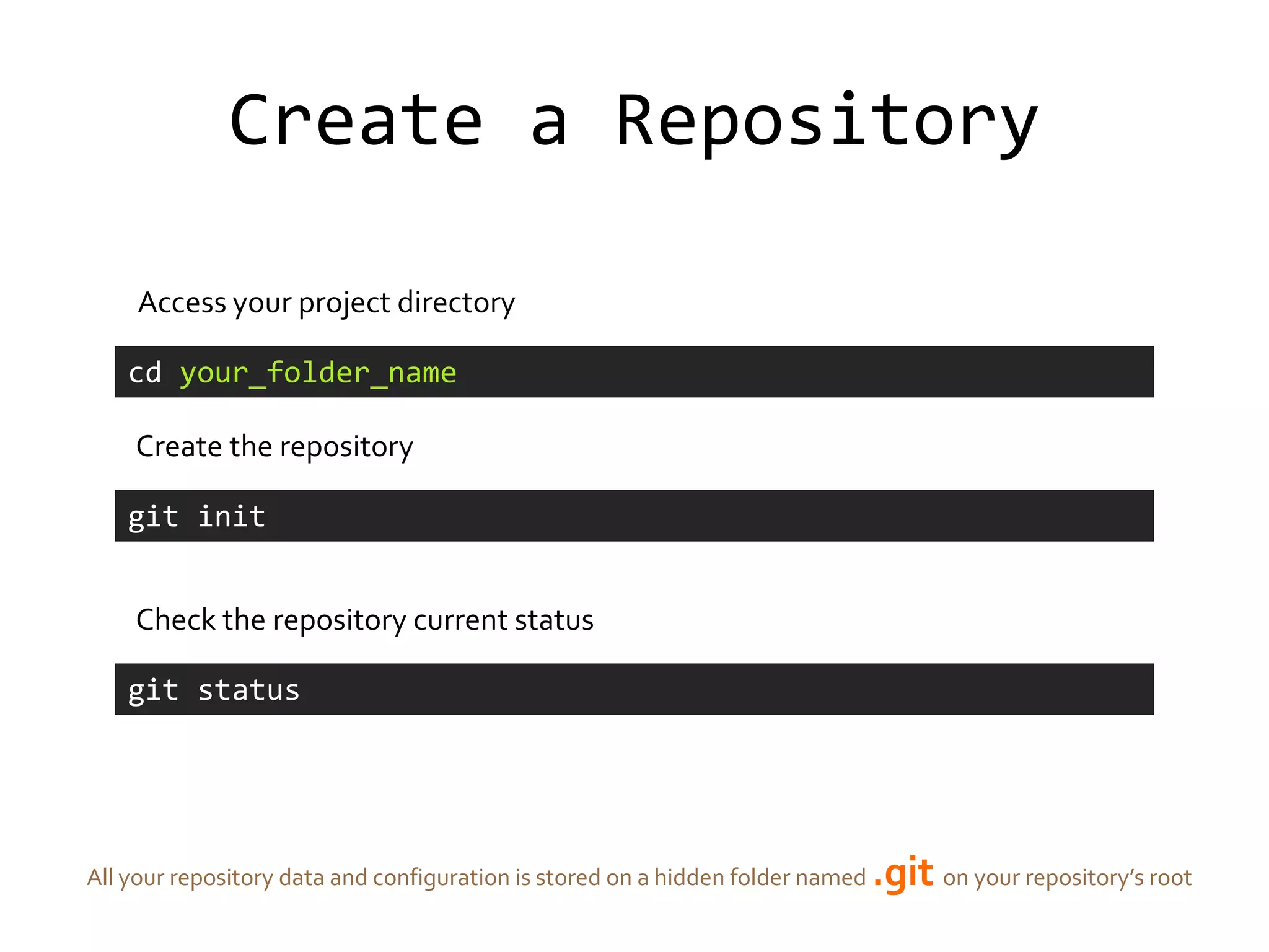 Create a Repository

     Access your project directory

    cd your_folder_name

    Create the repository

    git init


    Check the repository current status

    git status




All your repository data and configuration is stored on a hidden folder named   .git on your repository’s root
 