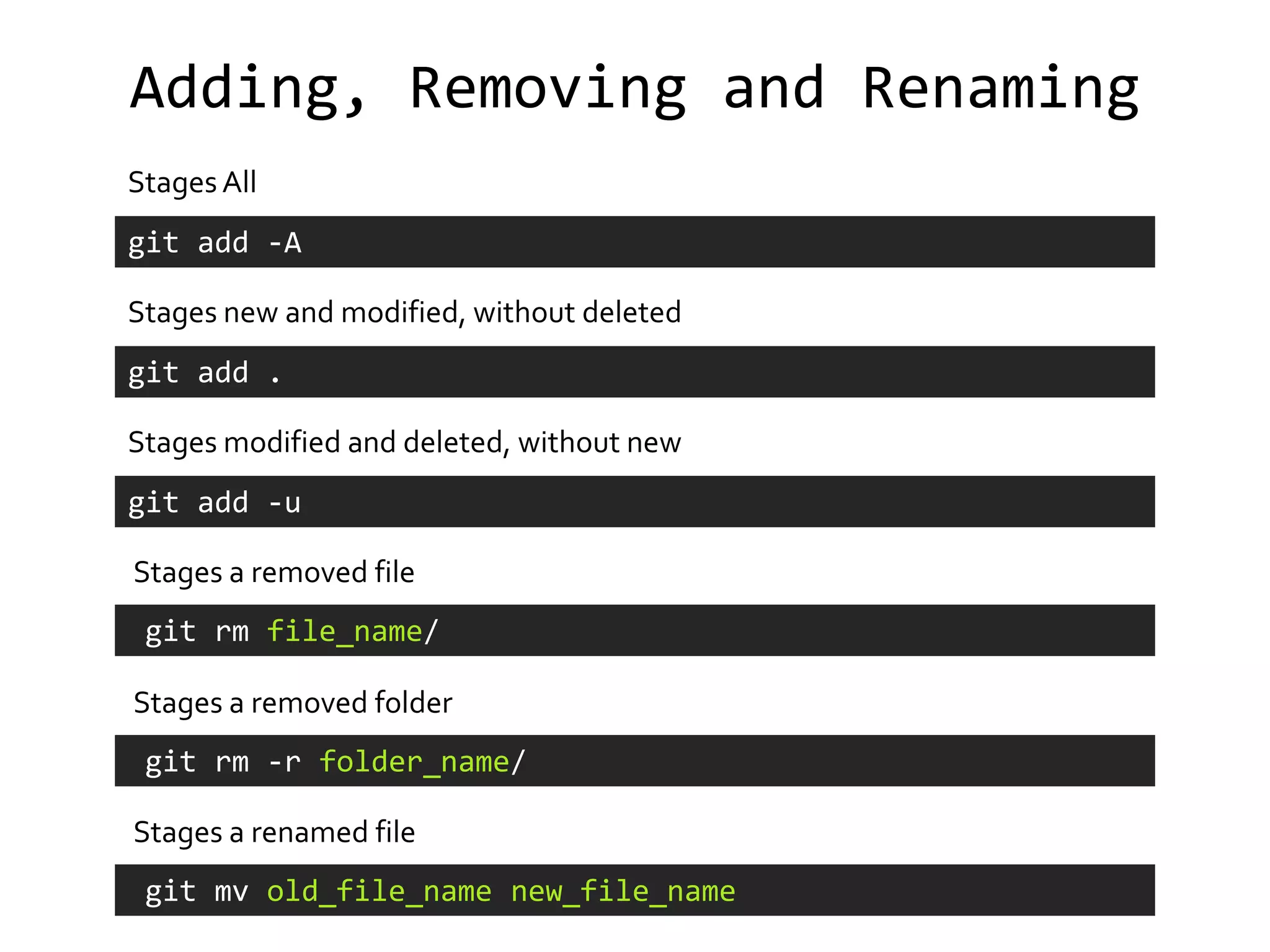 Adding, Removing and Renaming
Stages All
git add -A

Stages new and modified, without deleted
git add .

Stages modified and deleted, without new
git add -u

Stages a removed file
 git rm file_name/

Stages a removed folder
 git rm -r folder_name/

Stages a renamed file
 git mv old_file_name new_file_name
 