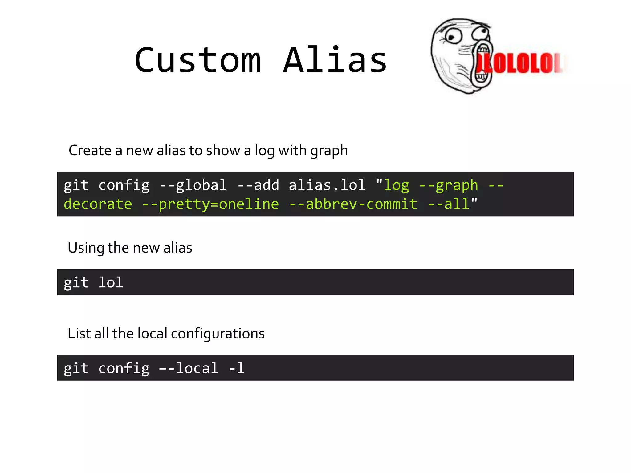 Custom Alias

Create a new alias to show a log with graph

git config --global --add alias.lol "log --graph --
decorate --pretty=oneline --abbrev-commit --all"

Using the new alias

git lol


List all the local configurations

git config –-local -l
 