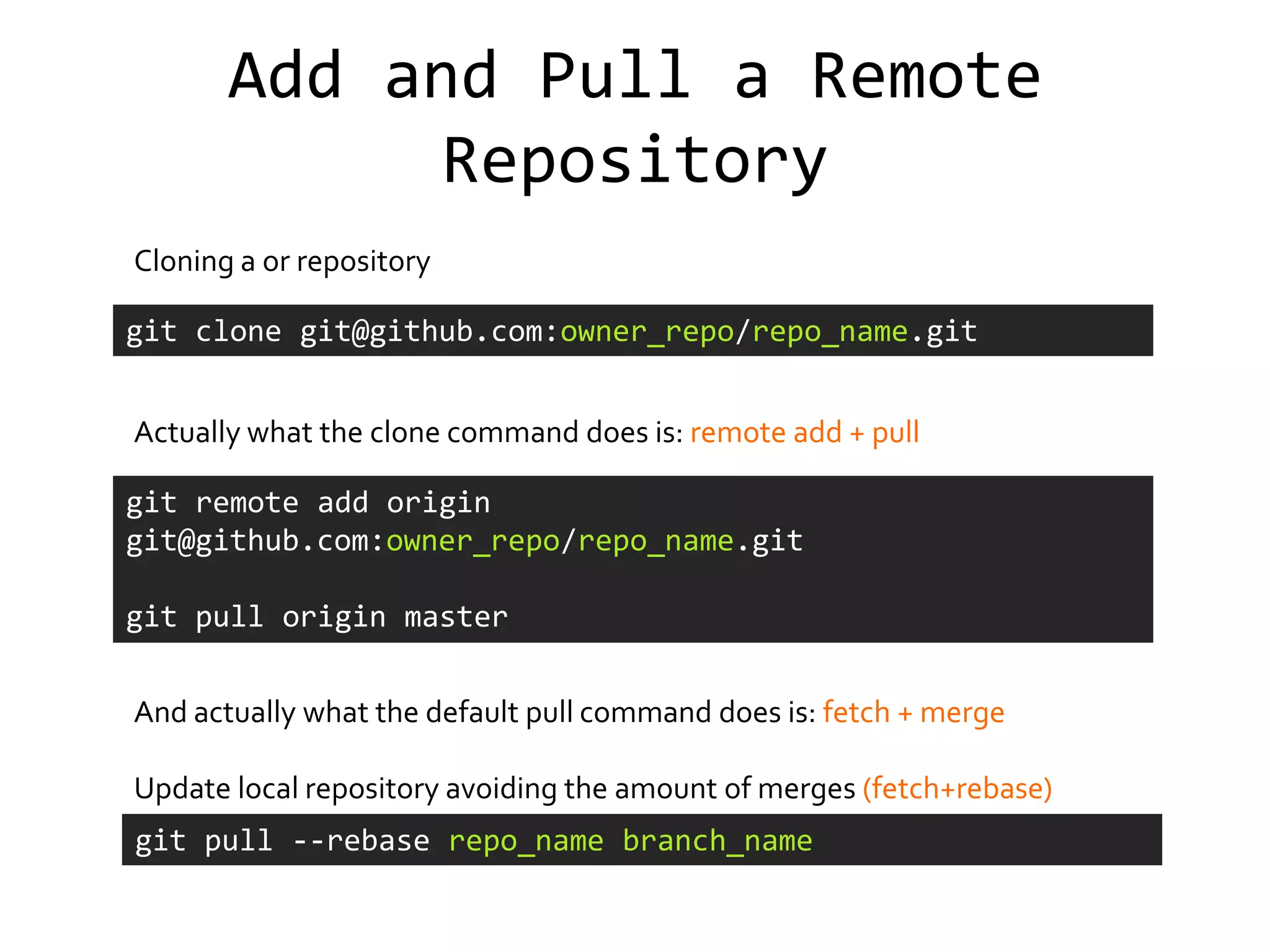 Add and Pull a Remote
             Repository
Cloning a or repository

git clone git@github.com:owner_repo/repo_name.git


Actually what the clone command does is: remote add + pull

git remote add origin
git@github.com:owner_repo/repo_name.git

git pull origin master


And actually what the default pull command does is: fetch + merge

Update local repository avoiding the amount of merges (fetch+rebase)
git pull --rebase repo_name branch_name
 