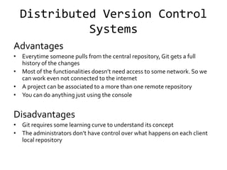 Distributed Version Control
            Systems
Advantages
• Everytime someone pulls from the central repository, Git gets a full
  history of the changes
• Most of the functionalities doesn’t need access to some network. So we
  can work even not connected to the internet
• A project can be associated to a more than one remote repository
• You can do anything just using the console


Disadvantages
• Git requires some learning curve to understand its concept
• The administrators don’t have control over what happens on each client
  local repository
 