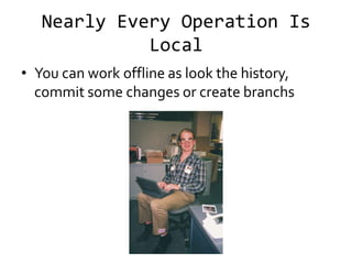 Nearly Every Operation Is
             Local
• You can work offline as look the history,
  commit some changes or create branchs
 