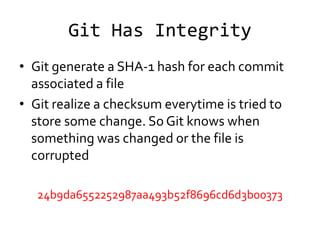 Git Has Integrity
• Git generate a SHA-1 hash for each commit
  associated a file
• Git realize a checksum everytime is tried to
  store some change. So Git knows when
  something was changed or the file is
  corrupted

   24b9da6552252987aa493b52f8696cd6d3b00373
 