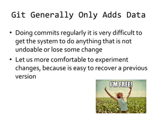 Git Generally Only Adds Data
• Doing commits regularly it is very difficult to
  get the system to do anything that is not
  undoable or lose some change
• Let us more comfortable to experiment
  changes, because is easy to recover a previous
  version
 