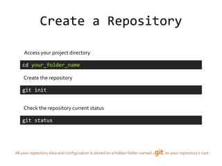 Create a Repository

     Access your project directory

    cd your_folder_name

    Create the repository

    git init


    Check the repository current status

    git status




All your repository data and configuration is stored on a hidden folder named   .git on your repository’s root
 