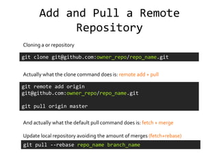 Add and Pull a Remote
             Repository
Cloning a or repository

git clone git@github.com:owner_repo/repo_name.git


Actually what the clone command does is: remote add + pull

git remote add origin
git@github.com:owner_repo/repo_name.git

git pull origin master


And actually what the default pull command does is: fetch + merge

Update local repository avoiding the amount of merges (fetch+rebase)
git pull --rebase repo_name branch_name
 