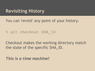 Revisiting History
You can 'revisit' any point of your history.
% git checkout SHA_ID
Checkout makes the working directory match
the state of the specific SHA_ID.
This is a time machine!
 