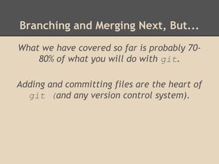 Branching and Merging Next, But...
What we have covered so far is probably 70-
80% of what you will do with git.
Adding and committing files are the heart of
git (and any version control system).
 