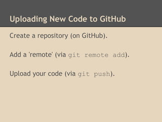 Uploading New Code to GitHub
Create a repository (on GitHub).
Add a 'remote' (via git remote add).
Upload your code (via git push).
 