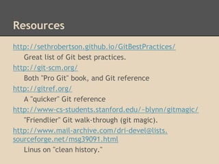Resources
http://sethrobertson.github.io/GitBestPractices/
Great list of Git best practices.
http://git-scm.org/
Both "Pro Git" book, and Git reference
http://gitref.org/
A "quicker" Git reference
http://www-cs-students.stanford.edu/~blynn/gitmagic/
"Friendlier" Git walk-through (git magic).
http://www.mail-archive.com/dri-devel@lists.
sourceforge.net/msg39091.html
Linus on "clean history."
 