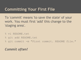 Committing Your First File
To 'commit' means 'to save the state' of your
work. You must first 'add' this change to the
'staging area'.
% vi README.txt
% git add README.txt
% git commit -m "First commit. README file."
Commit often!
 