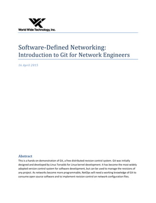 Software-Defined Networking:
Introduction to Git for Network Engineers
16 April 2015
Abstract
This is a hands-on demonstration of Git, a free distributed revision control system. Git was initially
designed and developed by Linus Torvalds for Linux kernel development. It has become the most widely
adopted version control system for software development, but can be used to manage the revisions of
any project. As networks become more programmable, NetOps will need a working knowledge of Git to
consume open source software and to implement revision control on network configuration files.
 