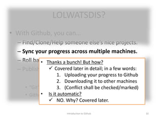 LOLWATSDIS?
• With Github, you can…
– Find/Clone/Help someone else’s nice projects.
– Sync your progress across multiple machines.
– Roll back your project to previous state.
– Publish/Share your project.
• “Git” is one of many Version Control Systems (VCS).
• Github is one of public platforms (hubs) of Git.
Introduction to Github 10
• Thanks a bunch! But how?
 Covered later in detail; in a few words:
1. Uploading your progress to Github
2. Downloading it to other machines
3. (Conflict shall be checked/marked)
• Is it automatic?
 NO. Why? Covered later.
 