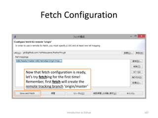Fetch Configuration
Introduction to Github 107
Now that fetch configuration is ready,
let’s try fetching for the first time!
Remember, first fetch will create the
remote tracking branch ‘origin/master’
 