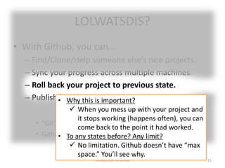 LOLWATSDIS?
• With Github, you can…
– Find/Clone/Help someone else’s nice projects.
– Sync your progress across multiple machines.
– Roll back your project to previous state.
– Publish/Share your project.
• “Git” is one of many Version Control Systems (VCS).
• Github is one of public platforms (hubs) of Git.
Introduction to Github 11
• Why this is important?
 When you mess up with your project and
it stops working (happens often), you can
come back to the point it had worked.
• To any states before? Any limit?
 No limitation. Github doesn’t have “max
space.” You’ll see why.
 