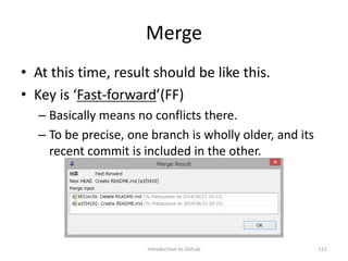 Merge
• At this time, result should be like this.
• Key is ‘Fast-forward’(FF)
– Basically means no conflicts there.
– To be precise, one branch is wholly older, and its
recent commit is included in the other.
Introduction to Github 111
 