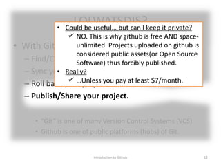 LOLWATSDIS?
• With Github, you can…
– Find/Clone/Help someone else’s nice projects.
– Sync your progress across multiple machines.
– Roll back your project to previous state.
– Publish/Share your project.
• “Git” is one of many Version Control Systems (VCS).
• Github is one of public platforms (hubs) of Git.
Introduction to Github 12
• Could be useful… but can I keep it private?
 NO. This is why github is free AND space-
unlimited. Projects uploaded on github is
considered public assets(or Open Source
Software) thus forcibly published.
• Really?
 …Unless you pay at least $7/month.
 