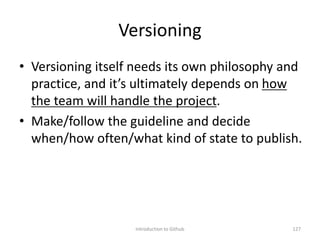 Versioning
• Versioning itself needs its own philosophy and
practice, and it’s ultimately depends on how
the team will handle the project.
• Make/follow the guideline and decide
when/how often/what kind of state to publish.
Introduction to Github 127
 