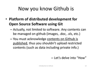 Now you know Github is
• Platform of distributed development for
Open Source Software using Git
– Actually, not limited to software. Any contents can
be managed on github (images, .doc, .xls, etc.)
– You must acknowledge contents on Github is
published, thus you shouldn’t upload restricted
contents (such as data including private info.)
– Let’s delve into “How”
Introduction to Github 13
 