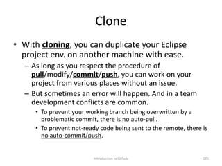 Clone
• With cloning, you can duplicate your Eclipse
project env. on another machine with ease.
– As long as you respect the procedure of
pull/modify/commit/push, you can work on your
project from various places without an issue.
– But sometimes an error will happen. And in a team
development conflicts are common.
• To prevent your working branch being overwritten by a
problematic commit, there is no auto-pull.
• To prevent not-ready code being sent to the remote, there is
no auto-commit/push.
Introduction to Github 135
 