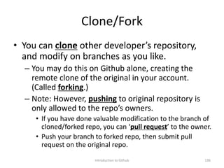 Clone/Fork
• You can clone other developer’s repository,
and modify on branches as you like.
– You may do this on Github alone, creating the
remote clone of the original in your account.
(Called forking.)
– Note: However, pushing to original repository is
only allowed to the repo’s owners.
• If you have done valuable modification to the branch of
cloned/forked repo, you can ‘pull request’ to the owner.
• Push your branch to forked repo, then submit pull
request on the original repo.
Introduction to Github 136
 