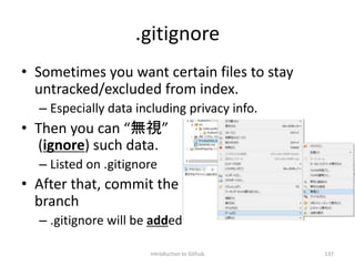 .gitignore
• Sometimes you want certain files to stay
untracked/excluded from index.
– Especially data including privacy info.
• Then you can “無視”
(ignore) such data.
– Listed on .gitignore
• After that, commit the
branch
– .gitignore will be added
Introduction to Github 137
 