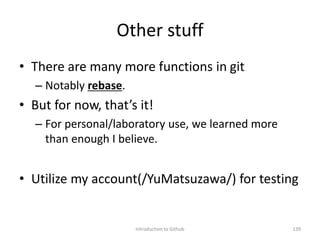Other stuff
• There are many more functions in git
– Notably rebase.
• But for now, that’s it!
– For personal/laboratory use, we learned more
than enough I believe.
• Utilize my account(/YuMatsuzawa/) for testing
Introduction to Github 139
 