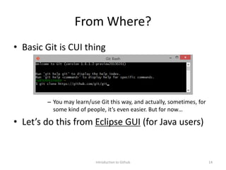 From Where?
• Basic Git is CUI thing
– You may learn/use Git this way, and actually, sometimes, for
some kind of people, it’s even easier. But for now…
• Let’s do this from Eclipse GUI (for Java users)
Introduction to Github 14
 