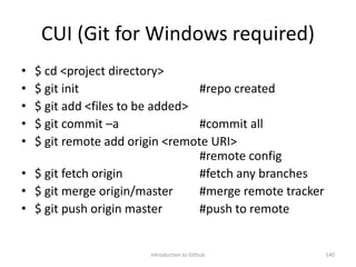 CUI (Git for Windows required)
• $ cd <project directory>
• $ git init #repo created
• $ git add <files to be added>
• $ git commit –a #commit all
• $ git remote add origin <remote URI>
#remote config
• $ git fetch origin #fetch any branches
• $ git merge origin/master #merge remote tracker
• $ git push origin master #push to remote
Introduction to Github 140
 