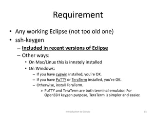 Requirement
• Any working Eclipse (not too old one)
• ssh-keygen
– Included in recent versions of Eclipse
– Other ways:
• On Mac/Linux this is innately installed
• On Windows:
– If you have cygwin installed, you’re OK.
– If you have PuTTY or TeraTerm installed, you’re OK.
– Otherwise, install TeraTerm.
» PuTTY and TeraTerm are both terminal emulator. For
OpenSSH keygen purpose, TeraTerm is simpler and easier.
Introduction to Github 15
 
