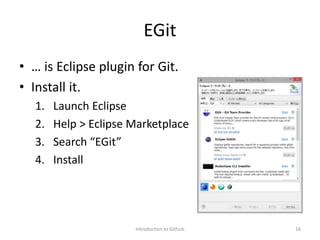 EGit
• … is Eclipse plugin for Git.
• Install it.
1. Launch Eclipse
2. Help > Eclipse Marketplace
3. Search “EGit”
4. Install
Introduction to Github 16
 