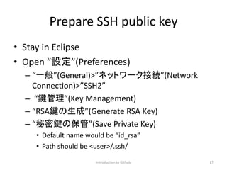 Prepare SSH public key
• Stay in Eclipse
• Open “設定”(Preferences)
– “一般”(General)>”ネットワーク接続”(Network
Connection)>”SSH2”
– “鍵管理”(Key Management)
– “RSA鍵の生成”(Generate RSA Key)
– “秘密鍵の保管”(Save Private Key)
• Default name would be “id_rsa”
• Path should be <user>/.ssh/
Introduction to Github 17
 