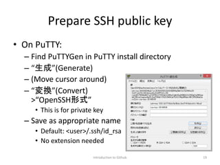 Prepare SSH public key
• On PuTTY:
– Find PuTTYGen in PuTTY install directory
– “生成”(Generate)
– (Move cursor around)
– “変換”(Convert)
>“OpenSSH形式”
• This is for private key
– Save as appropriate name
• Default: <user>/.ssh/id_rsa
• No extension needed
Introduction to Github 19
 